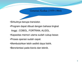 8
Generasi Kedua (1959-1964)
•Sirkuitnya berupa transistor.
•Program dapat dibuat dengan bahasa tingkat
tinggi ; COBOL, FORTRAN, ALGOL.
•Kapasitas memori utama sudah cukup besar.
•Proses operasi sudah cepat.
•Membutuhkan lebih sedikit daya listrik.
•Berorientasi pada bisnis dan teknik.
 