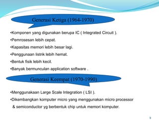 9
Generasi Ketiga (1964-1970)
•Komponen yang digunakan berupa IC ( Integrated Circuit ).
•Pemrosesan lebih cepat.
•Kapasitas memori lebih besar lagi.
•Penggunaan listrik lebih hemat.
•Bentuk fisik lebih kecil.
•Banyak bermunculan application software .
Generasi Keempat (1970-1990)
•Menggunakaan Large Scale Integration ( LSI ).
•Dikembangkan komputer micro yang menggunakan micro processor
& semiconductor yg berbentuk chip untuk memori komputer.
 