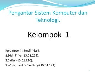 Pengantar Sistem Komputer dan
Teknologi.
Kelompok ini terdiri dari :
1.Diah Frika (15.01.252).
2.Saiful (15.01.226).
3.Wishnu Adhe Tauffany (15.01.233).
1
Kelompok 1
 