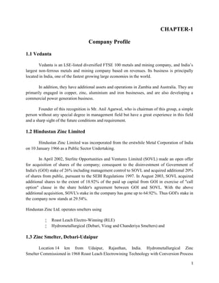 1
CHAPTER-1
Company Profile
1.1 Vedanta
Vedanta is an LSE-listed diversified FTSE 100 metals and mining company, and India’s
largest non-ferrous metals and mining company based on revenues. Its business is principally
located in India, one of the fastest growing large economies in the world.
In addition, they have additional assets and operations in Zambia and Australia. They are
primarily engaged in copper, zinc, aluminium and iron businesses, and are also developing a
commercial power generation business.
Founder of this recognition is Mr. Anil Agarwal, who is chairman of this group, a simple
person without any special degree in management field but have a great experience in this field
and a sharp sight of the future conditions and requirement.
1.2 Hindustan Zinc Limited
Hindustan Zinc Limited was incorporated from the erstwhile Metal Corporation of India
on 10 January 1966 as a Public Sector Undertaking.
In April 2002, Sterlite Opportunities and Ventures Limited (SOVL) made an open offer
for acquisition of shares of the company; consequent to the disinvestment of Government of
India's (GOI) stake of 26% including management control to SOVL and acquired additional 20%
of shares from public, pursuant to the SEBI Regulations 1997. In August 2003, SOVL acquired
additional shares to the extent of 18.92% of the paid up capital from GOI in exercise of "call
option" clause in the share holder's agreement between GOI and SOVL. With the above
additional acquisition, SOVL's stake in the company has gone up to 64.92%. Thus GOI's stake in
the company now stands at 29.54%.
Hindustan Zinc Ltd. operates smelters using
 Roast Leach Electro-Winning (RLE)
 Hydrometallurgical (Debari, Vizag and Chanderiya Smelters) and
1.3 Zinc Smelter, Debari-Udaipur
Location 14 km from Udaipur, Rajasthan, India. Hydrometallurgical Zinc
Smelter Commissioned in 1968 Roast Leach Electrowining Technology with Conversion Process
 