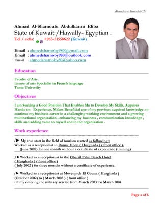 aHmad al-sHarnoubi C.V
Ahmad Al-Sharnoubi Abdulkarim Eliba
State of Kuwait /Hawally- Egyptian .
Tel / cells: +965-51558622 (Kuwait)
Email : ahmedsharnoby980@gmail.com
Email : ahmedsharnoby980@outlook.com
Email : ahmedsharnoby80@yahoo.com
Education
Faculty of Arts .
License of arts Specialist in French language
Tanta University
Objectives
I am Seeking a Good Position That Enables Me to Develop My Skills, Acquires
Hands-on Experience. Makes Beneficial use of my previous acquired knowledge .to
continue my business career in a challenging working environment and a growing
multinational organization , enhancing my business , communication knowledge ,
skills and adding value to myself and to the organization .
Work experience
----------------------------------------------------------------------------------------------------
/► My true start in the field of tourism started as following :
Worked as a receptionist in Roma Hotel ( Hurghada ) ( front office ).
(June 2002) for one month without a certificate of experience (training)
/►Worked as a receptionist in the Obertil Palm Beach Hotel
( Hurghada ) ( front office )
( July 2002 ) for three months without a certificate of experience.
/► Worked as a receptionist at Movenpick El Gouna ( Hurghada )
(October 2002) to ( March 2003 ) ( front office )
till my entering the military service from March 2003 To March 2004.
Page a of 6
 
