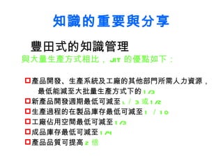 知識的重要與分享 豐田式的知識管理 與大量生產方式相比， JIT 的優點如下： 產品開發、生產系統及工廠的其他部門所需人力資源，  最低能減至大批量生產方式下的 1/3 新產品開發週期最低可減至 l ／ 3 或 1/2 生產過程的在製品庫存最低可減至 1 ／ 10 工廠佔用空間最低可減至 1/3 成品庫存最低可減至 1/4 產品品質可提高 2 倍 