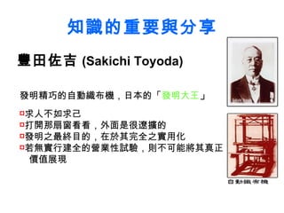 知識的重要與分享 豐田佐吉 (Sakichi Toyoda) 發明精巧的自動織布機，日本的「 發明大王 」 求人不如求己 打開那扇窗看看，外面是很遼擴的 發明之最終目的，在於其完全之實用化 若無實行建全的營業性試驗，則不可能將其真正  價值展現   
