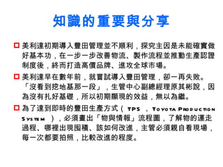 知識的重要與分享 美利達初期導入豐田管理並不順利，探究主因是未能確實做好基本功，在一步一步改善物流、製作流程並推動生產認證制度後，終而打造高價品牌、進攻全球市場。 美利達早在數年前，就嘗試導入豐田管理，卻一再失敗。「沒看到挖地基那一段」， 生管中心副總經理 原其彬說，因為沒有扎好基礎，所以初期顯現的效益，無以為繼。 為了達到即時的豐田生產方式（ TPS ， Toyota Production System ），必須畫出「物與情報」流程圖，了解物的運走過程、哪裡出現囤積、該如何改進，主管必須親自看現場，每一次都要拍照，比較改進的程度。   