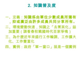 2.  知識普及度 一、定義： 知識係由單位少數成員所獨有，抑或廣泛由許多成員共同分享所有 。 二、環境變動快速，知識之「去菁英化」益加重要（請看春秋戰國時代百家爭鳴） 三、為什麼近年來盛行工作輪調、工作擴大化、工作豐富化 四、實例：政府「單一窗口」就是一個實例 