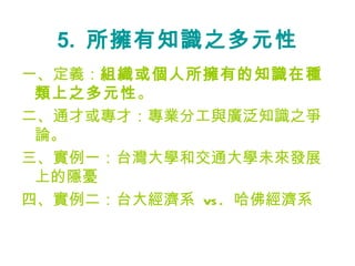 5.  所擁有知識之多元性 一、定義： 組織或個人所擁有的知識在種類上之多元性 。 二、通才或專才：專業分工與廣泛知識之爭論。 三、實例一：台灣大學和交通大學未來發展上的隱憂 四、實例二：台大經濟系  vs.  哈佛經濟系 