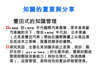 知識的重要與分享 豐田式的知識管理 1960  到 1970  年代國際汽車產業，原本是美歐汽車廠的天下，惟自 1970  年代起，日本車廠（尤其是豐田汽車）開始在國際舞臺上以高品質及低成本之策略，展露其競爭的優勢 。 探究其因，主要在其知識系統之差異，例如：剛好及時（ just in time ）的生產系統、優異的製造管理與製程改善能力（例如合理化、快速換模等）、品質管理、高時效性的產品研發管理等。 