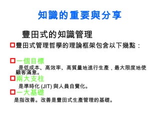 知識的重要與分享 豐田式的知識管理 豐田式管理哲學的理論框架包含以下幾點 ： 一個目標 是低成本、高效率、高質量地進行生產，最大限度地使顧客滿意。   兩大支柱 是準時化 (JIT) 與人員自覺化。   一大基礎 是指改善。改善是豐田式生產管理的基礎。   