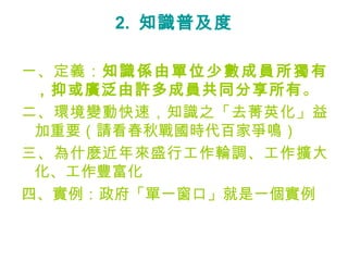 2. 知識普及度

一、定義：知 識 係 由 單 位 少 數 成 員 所 獨 有
 ，抑或廣泛由許多成員共同分享所有。
二、環境變動快速，知識之「去菁英化」益
 加重要（請看春秋戰國時代百家爭鳴）
三、為什麼近年來盛行工作輪調、工作擴大
 化、工作豐富化
四、實例：政府「單一窗口」就是一個實例
 