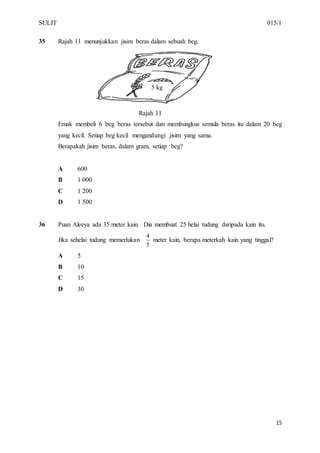 SULIT 015/1
15
35 Rajah 11 menunjukkan jisim beras dalam sebuah beg.
Rajah 11
Emak membeli 6 beg beras tersebut dan membungkus semula beras itu dalam 20 beg
yang kecil. Setiap beg kecil mengandungi jisim yang sama.
Berapakah jisim beras, dalam gram, setiap beg?
A 600
B 1 000
C 1 200
D 1 500
36 Puan Aleeya ada 35 meter kain. Dia membuat 25 helai tudung daripada kain itu.
Jika sehelai tudung memerlukan
5
4
meter kain, berapa meterkah kain yang tinggal?
A 5
B 10
C 15
D 30
5 kg
 