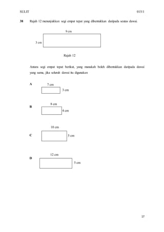 SULIT 015/1
17
38 Rajah 12 menunjukkan segi empat tepat yang dibentukkan daripada seutas dawai.
Rajah 12
Antara segi empat tepat berikut, yang manakah boleh dibentukkan daripada dawai
yang sama, jika seluruh dawai itu digunakan
A
B
C
D
8 cm
4 cm
12 cm
5 cm
10 cm
5 cm
3 cm
7 cm
9 cm
3 cm
 
