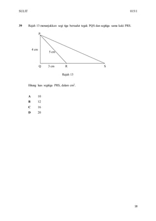 SULIT 015/1
18
39 Rajah 13 menunjukkan segi tiga bersudut tegak PQS dan segitiga sama kaki PRS.
Rajah 13
Hitung luas segitiga PRS, dalam cm2.
A 10
B 12
C 16
D 20
4 cm
Q 3 cm R S
cm
P
5 cm
 