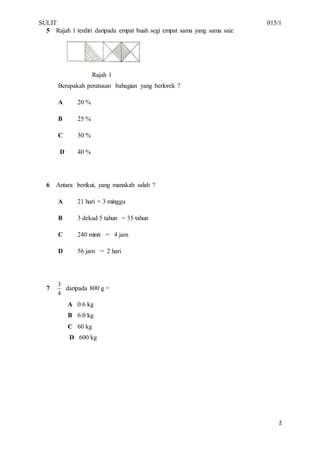 SULIT 015/1
2
5 Rajah 1 terdiri daripada empat buah segi empat sama yang sama saiz.
Rajah 1
Berapakah peratusan bahagian yang berlorek ?
A 20 %
B 25 %
C 30 %
D 40 %
6 Antara berikut, yang manakah salah ?
A 21 hari = 3 minggu
B 3 dekad 5 tahun = 35 tahun
C 240 minit = 4 jam
D 56 jam = 2 hari
7
4
3
daripada 800 g =
A 0.6 kg
B 6.0 kg
C 60 kg
D 600 kg
 
