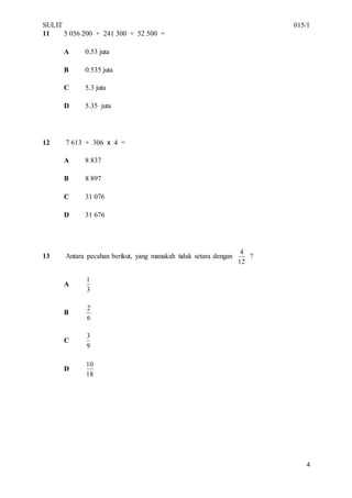SULIT 015/1
4
11 5 056 200 + 241 300 + 52 500 =
A 0.53 juta
B 0.535 juta
C 5.3 juta
D 5.35 juta
12 7 613 + 306 x 4 =
A 8 837
B 8 897
C 31 076
D 31 676
13 Antara pecahan berikut, yang manakah tidak setara dengan
12
4
?
A
3
1
B
6
2
C
9
3
D
18
10
 