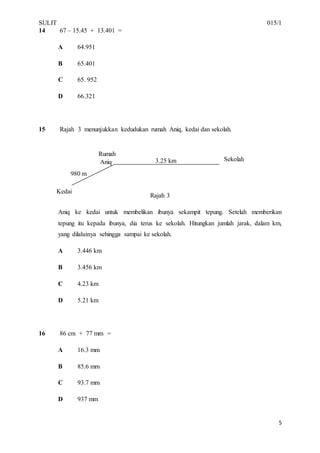 SULIT 015/1
5
14 67 – 15.45 + 13.401 =
A 64.951
B 65.401
C 65. 952
D 66.321
15 Rajah 3 menunjukkan kedudukan rumah Aniq, kedai dan sekolah.
Rajah 3
Aniq ke kedai untuk membelikan ibunya sekampit tepung. Setelah memberikan
tepung itu kepada ibunya, dia terus ke sekolah. Hitungkan jumlah jarak, dalam km,
yang dilaluinya sehingga sampai ke sekolah.
A 3.446 km
B 3.456 km
C 4.23 km
D 5.21 km
16 86 cm + 77 mm =
A 16.3 mm
B 85.6 mm
C 93.7 mm
D 937 mm
Kedai
Rumah
Aniq Sekolah
980 m
3.25 km
 