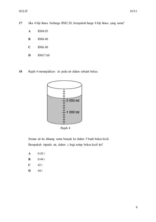 SULIT 015/1
6
17 Jika 4 biji limau berharga RM2.20, berapakah harga 8 biji limau yang sama?
A RM4.05
B RM4.40
C RM6.40
D RM17.60
18 Rajah 4 menunjukkan isi padu air dalam sebuah bekas.
Rajah 4
Semua air itu dituang sama banyak ke dalam 5 buah bekas kecil.
Berapakah isipadu air, dalam l, bagi setiap bekas kecil itu?
A 0.42 l
B 0.44 l
C 42 l
D 44 l
 