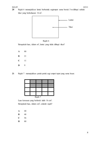 SULIT 015/1
8
20 Rajah 6 menunjukkan lantai berbentuk segiempat sama bersisi 5 m dilitupi sehelai
tikar yang berkeluasan 16 m2.
Rajah 6
Berapakah luas, dalam m2, lantai yang tidak dilitupi tikar?
A 80
B 21
C 11
D 9
21 Rajah 7 menunjukkan petak-petak segi empat tepat yang sama besar.
Rajah 7
Luas kawasan yang berlorek ialah 16 cm2.
Berapakah luas, dalam cm2, seluruh rajah?
A 40
B 48
C 56
D 80
Lantai
Tikar
 