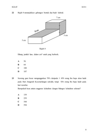 SULIT 015/1
9
22 Rajah 8 menunjukkan gabungan bentuk dua buah kuboid.
Rajah 8
Hitung jumlah luas, dalam cm2, satah yang berlorek.
A 56
B 64
C 100
D 107
23 Seorang guru besar menganggarkan 70% daripada 1 450 orang ibu bapa akan hadir
pada Hari Anugerah Kecemerlangan sekolah, tetapi 856 orang ibu bapa hadir pada
hari tersebut.
Berapakah beza antara anggaran kehadiran dengan bilangan kehadiran sebenar?
A 159
B 259
C 544
D 594
7 cm
3 cm
5 cm
 