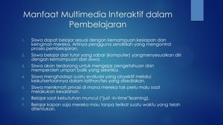Manfaat Multimedia Interaktif dalam
Pembelajaran
1. Siswa dapat belajar sesuai dengan kemampuan,kesiapan dan
keinginan mereka. Artinya pengguna sendirilah yang mengontrol
proses pembelajaran.
2. Siswa belajar dari tutor yang sabar (komputer) yangmenyesuaikan diri
dengan kemampuan dari siswa.
3. Siswa akan terdorong untuk mengejar pengetahuan dan
memperoleh umpan balik yang seketika.
4. Siswa menghadapi suatu evaluasi yang obyektif melalui
keikutsertaannya dalam latihan/tes yang disediakan.
5. Siswa menikmati privasi di mana mereka tak perlu malu saat
melakukan kesalahan.
6. Belajar saat kebutuhan muncul (“just -in-time”learning).
7. Belajar kapan saja mereka mau tanpa terikat suatu waktu yang telah
ditentukan.
 