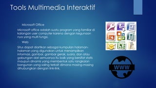 Tools Multimedia Interaktif
- Microsoft Office
Microsoft office adalah suatu program yang familiar di
kalangan user computer karena dengan kegunaan
nya yang multi fungsi.
- Web
Situs dapat diartikan sebagai kumpulan halaman-
halaman yang digunakan untuk menampilkan
informasi, gambar, gambar gerak, suara, dan atau
gabungan dari semuanya itu baik yang bersifat statis
maupun dinamis yang membentuk satu rangkaian
bangunan yang saling terkait dimana masing-masing
dihubungkan dengan link-link.
 