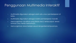 Penggunaan Multimedia Interaktif
1. Multimedia digunakan sebagai salah satu unsur pembelajaran di
kelas.
2. Multimedia digunakan sebagai materi pembelajaran mandiri.
3. Memungkinkan visualisasi yang terlalu kecil, terlalucepat, terlalu
lamban atau terlalu berbahaya.
4. Memungkinkan siswa belajar sesuai dengankemampuannya.
 