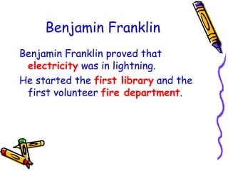 Benjamin Franklin Benjamin Franklin proved that   electricity   was in lightning. He started the   first library   and the first volunteer   fire department . 