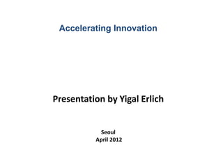 Accelerating Innovation
Presentation by Yigal Erlich
Seoul
April 2012
 