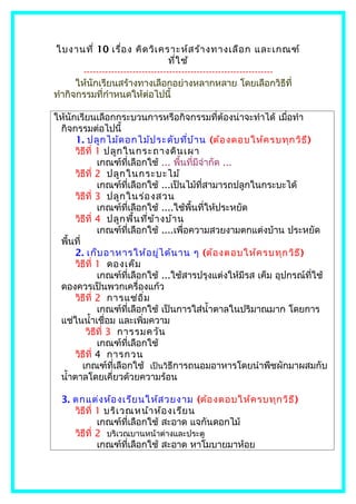 ใบงานที่ 10 เรื่อ ง คิด วิเ คราะห์ส ร้า งทางเลือ ก และเกณฑ์
                                    ที่ใ ช้
        --------------------------------------------------------------
      ให้นักเรียนสร้างทางเลือกอย่างหลากหลาย โดยเลือกวิธีที่
ทำากิจกรรมที่กำาหนดให้ต่อไปนี้

ให้นักเรียนเลือกกระบวนการหรือกิจกรรมที่ต้องน่าจะทำาได้ เมื่อทำา
 กิจกรรมต่อไปนี้
      1. ปลูก ไม้ด อกไม้ป ระดับ ที่บ ้า น (ต้อ งตอบให้ค รบทุก วิธ ี)
      วิธีที่ 1 ปลูก ในกระถางดิน เผา
              เกณฑ์ที่เลือกใช้ ... พื้นที่มีจำากัด ...
      วิธีที่ 2 ปลูก ในกระบะไม้
              เกณฑ์ที่เลือกใช้ ...เป็นไม้ที่สามารถปลูกในกระบะได้
      วิธีที่ 3 ปลูก ในร่อ งสวน
              เกณฑ์ที่เลือกใช้ ....ใช้พื้นที่ให้ประหยัด
      วิธีที่ 4 ปลูก พื้น ที่ข ้า งบ้า น
              เกณฑ์ที่เลือกใช้ ....เพื่อความสวยงามตกแต่งบ้าน ประหยัด
 พื้นที่
      2. เก็บ อาหารให้อ ยู่ไ ด้น าน ๆ (ต้อ งตอบให้ค รบทุก วิธ ี)
      วิธีที่ 1 ดองเค็ม
              เกณฑ์ที่เลือกใช้ ...ใช้สารปรุงแต่งให้มีรส เค็ม อุปกรณ์ที่ใช้
 ดองควรเป็นพวกเครื่องแก้ว
      วิธีที่ 2 การแช่อ ิ่ม
              เกณฑ์ที่เลือกใช้ เป็นการใส่นำ้าตาลในปริมาณมาก โดยการ
 แช่ในนำ้าเชื่อม และเพิ่มความ
          วิธีที่ 3 การรมควัน
              เกณฑ์ที่เลือกใช้
      วิธีที่ 4 การกวน
         เกณฑ์ที่เลือกใช้ เป็นวิธีการถนอมอาหารโดยนำาพืชผักมาผสมกับ
 นำ้าตาลโดยเคี่ยวด้วยความร้อน

  3. ตกแต่ง ห้อ งเรีย นให้ส วยงาม (ต้อ งตอบให้ค รบทุก วิธ ี)
     วิธีที่ 1 บริเ วณหน้า ห้อ งเรีย น
             เกณฑ์ที่เลือกใช้ สะอาด แจกันดอกไม้
     วิธีที่ 2 บริเวณบานหน้าต่างและประตู
             เกณฑ์ที่เลือกใช้ สะอาด หาโมบายมาห้อย
 