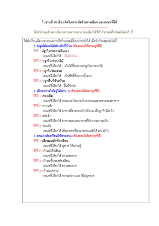 ใบงานที่ 10 เรื่อง คิดวิเคราะหสรางทางเลือก และเกณฑที่ใช
                       --------------------------------------------------------------
        ใหนักเรียนสรางทางเลือกอยางหลากหลาย โดยเลือกวิธีที่ทํากิจกรรมที่กําหนดใหตอไปนี้

ใหนักเรียนเลือกกระบวนการหรือกิจกรรมที่ตองนาจะทําได เมื่อทํากิจกรรมตอไปนี้
          1. ปลูกไมดอกไมประดับที่บาน (ตองตอบใหครบทุกวิธี)
         วิธีที่ 1 ปลูกในกระถางดินเผา
                    เกณฑที่เลือกใช ... พื้นที่มีจํากัด ...
         วิธีที่ 2 ปลูกในกระบะไม
                    เกณฑที่เลือกใช ...เปนไมที่สามารถปลูกในกระบะได
         วิธีที่ 3 ปลูกในรองสวน
                    เกณฑที่เลือกใช เปนพืชที่ตองการน้ํามาก
         วิธีที่ 4 ปลูกพื้นที่ขางบาน
                    เกณฑที่เลือกใช พื้นที่จํากัด
         2. เก็บอาหารใหอยูไดนาน ๆ (ตองตอบใหครบทุกวิธี)
         วิธีที่ 1 ดองเค็ม
                    เกณฑที่เลือกใช ระยะเวลาในการเก็บอาหารและรสชาตของอาหาร
         วิธีที่ 2 ตากแหง
                    เกณฑที่เลือกใช อาหารที่สามารถเก็บไดนาน เมื่อถูกทําใหแหง
         วิธีที่ 3 แชแข็ง
                    เกณฑที่เลือกใช อาหารสดและอาหารที่ตองการความเย็น
         วิธีที่ 4 อบแหง
                    เกณฑที่เลือกใช เปนอาหารที่สามารถอบแหงได เชน ลําไย
         3. ตกแตงหองเรียนใหสวยงาม (ตองตอบใหครบทุกวิธี)
         วิธีที่ 1 บริเวณหนาหองเรียน
                    เกณฑที่เลือกใช สุภาพ ใหความรู
         วิธีที่ 2 บริเวณโตะเรียน
                    เกณฑที่เลือกใช ความสะอาด
         วิธีที่ 3 บริเวณพื้นของหองเรียน
                    เกณฑที่เลือกใช ความสะอาด
         วิธีที่ 4 บริเวณเพดาน
                    เกณฑที่เลือกใช ความสวาง และ สีไมฉูดฉาด
 