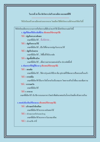 ใบงานที่ 10 เรื่อง คิดวิเคราะห์ สร้ างทางเลือก และเกณฑ์ที่ใช้
                       --------------------------------------------------------------
        ให้นกเรี ยนสร้างทางเลือกอย่างหลากหลาย โดยเลือกวิธีที่ทากิจกรรมที่กาหนดให้ต่อไปนี้
            ั

ให้นกเรี ยนเลือกกระบวนการหรื อกิจกรรมที่ตองน่าจะทาได้ เมื่อทากิจกรรมต่อไปนี้
    ั                                               ้
          1. ปลูกไม้ดอกไม้ประดับทีบ้าน (ต้องตอบให้ครบทุกวิธี)
                                        ่
         วิธีที่ 1 ปลูกในกระถางดินเผา
                    เกณฑ์ที่เลือกใช้ ... พื้นที่มีจากัด ...
         วิธีที่ 2 ปลูกในกระบะไม้
                    เกณฑ์ที่เลือกใช้ ...เป็ นไม้ที่สามารถปลูกในกระบะได้
         วิธีที่ 3 ปลูกในร่ องสวน
                    เกณฑ์ที่เลือกใช้ ....ใช้พ้ืนที่ให้ประหยัด
         วิธีที่ 4 ปลูกพืนที่ข้างบ้ าน
                          ้
                    เกณฑ์ที่เลือกใช้ ....เพื่อความสวยงามตกแต่งบ้าน ประหยัดพื้นที่
         2. เก็บอาหารให้ อยู่ได้ นาน ๆ (ต้องตอบให้ ครบทุกวิธี)
         วิธีที่ 1 ดองเค็ม
                    เกณฑ์ที่เลือกใช้ ...ใช้สารปรุ งแต่งให้มีรส เค็ม อุปกรณ์ที่ใช้ดองควรเป็ นพวกเครื่ องแก้ว
         วิธีที่ 2 การแช่ อมิ่
                    เกณฑ์ที่เลือกใช้ เป็ นการใส่น้ าตาลในปริ มาณมาก โดยการแช่ในน้ าเชื่อม และเพิ่มความ
         วิธีที่ 3 การรมควัน
                    เกณฑ์ที่เลือกใช้
         วิธีที่ 4 การกวน
       เกณฑ์ที่เลือกใช้ เป็ นวิธีการถนอมอาหารโดยนาพืชผักมาผสมกับน้ าตาลโดยเคี่ยวด้วยความร้อน

   3. ตกแต่งห้ องเรียนให้ สวยงาม (ต้องตอบให้ ครบทุกวิธี)
        วิธีที่ 1 บริเวณหน้ าห้องเรียน
                   เกณฑ์ที่เลือกใช้ สะอาด แจกันดอกไม้
        วิธีที่ 2 บริ เวณบานหน้าต่างและประตู
                   เกณฑ์ที่เลือกใช้ สะอาด หาโมบายมาห้อย
        วิธีที่ 3 บริ เวณโต๊ะ เก้าอี้
 