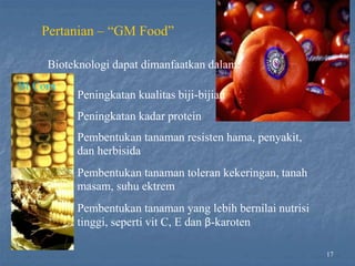 Peningkatan kualitas biji-bijian
Peningkatan kadar protein
Pembentukan tanaman resisten hama, penyakit,
dan herbisida
Pembentukan tanaman toleran kekeringan, tanah
masam, suhu ektrem
Pembentukan tanaman yang lebih bernilai nutrisi
tinggi, seperti vit C, E dan β-karoten
17
Pertanian – “GM Food”
Bioteknologi dapat dimanfaatkan dalam:
Bt Corn
 