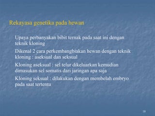 18
Rekayasa genetika pada hewan
Upaya perbanyakan bibit ternak pada saat ini dengan
teknik kloning
Dikenal 2 cara perkembangbiakan hewan dengan teknik
kloning : aseksual dan seksual
Kloning aseksual : sel telur dikeluarkan kemudian
dimasukan sel somatis dari jaringan apa saja
Kloning seksual : dilakukan dengan membelah embryo
pada saat tertentu
 
