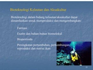 19
Bioteknologi Kelautan dan Akuakultur
Bioteknologi dalam bidang kelautan/akuakultur dapat
dimanfaatkan untuk memproduksi dan mengembangkan:
Farmasi
Enzim dan bahan-bahan biomolekul
Biopestisida
Peningkatan pertumbuhan, perkembangan,
reproduksi dan nutrisi ikan
 