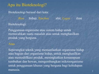 2
Apa itu Bioteknologi?
Bioteknologi berasal dari kata:
Bios hidup; Teuchos alat; Logos ilmu
Bioteknologi:
Penggunaan organisme atau sistem hidup untuk
memecahkan suatu masalah atau untuk menghasilkan
produk yang berguna.
Atau
Seperangkat teknik yang memanfaatkan organisme hidup
atau bagian dari organisme hidup, untuk menghasilkan
atau memodifikasi produk, meningkatkan kemampuan
tumbuhan dan hewan, mengembangkan mikroorganisme
untuk penggunaan khusus yang berguna bagi kehidupan
manusia.
 