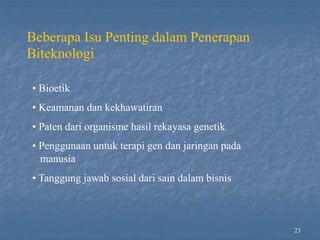 23
Beberapa Isu Penting dalam Penerapan
Biteknologi
• Bioetik
• Keamanan dan kekhawatiran
• Paten dari organisme hasil rekayasa genetik
• Penggunaan untuk terapi gen dan jaringan pada
manusia
• Tanggung jawab sosial dari sain dalam bisnis
 