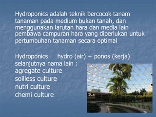 26
Hydroponics adalah teknik bercocok tanam
tanaman pada medium bukan tanah, dan
menggunakan larutan hara dan media lain
pembawa campuran hara yang diperlukan untuk
pertumbuhan tanaman secara optimal
Hydroponics hydro (air) + ponos (kerja)
selanjutnya nama lain :
agregate culture
soilless culture
nutri culture
chemi culture
 