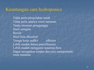Keuntungan cara hydroponics
Tidak perlu pengolahan tanah
Tidak perlu adanya rotasi tanaman
Tanpa tanaman pengganggu
Hasil seragam
Bersih
Hasil bisa dikontrol
Tenaga kerja sedikit effesien
Lebih mudah dalam pemeliharaan
Lebih mudah mengganti tanaman baru
Dapat merupakan tempat dan cara memperbaiki
mutu tanaman
27
 