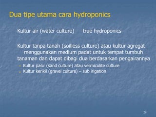 28
Dua tipe utama cara hydroponics
Kultur air (water culture) true hydroponics
Kultur tanpa tanah (soilless culture) atau kultur agregat
menggunakan medium padat untuk tempat tumbuh
tanaman dan dapat dibagi dua berdasarkan pengairannya
•
•
Kultur pasir (sand culture) atau vermiculite culture
Kultur kerikil (gravel culture) – sub irigation
 