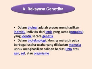 A. Rekayasa Genetika
• Dalam biologi adalah proses menghasilkan
individu-individu dari jenis yang sama (populasi)
yang identik secara genetik
• Dalam bioteknologi, kloning merujuk pada
berbagai usaha-usaha yang dilakukan manusia
untuk menghasilkan salinan berkas DNA atau
gen, sel, atau organisme
 