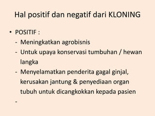 Hal positif dan negatif dari KLONING
• POSITIF :
- Meningkatkan agrobisnis
- Untuk upaya konservasi tumbuhan / hewan
langka
- Menyelamatkan penderita gagal ginjal,
kerusakan jantung & penyediaan organ
tubuh untuk dicangkokkan kepada pasien
-
 