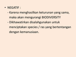 • NEGATIF :
- Karena menghasilkan keturunan yang sama,
maka akan mengurangi BIODIVERSITY
- Dikhawatirkan disalahgunakan untuk
menciptakan species / ras yang bertentangan
dengan kemanusiaan.
 