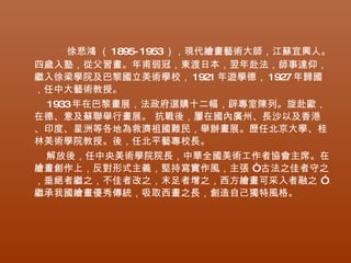 徐悲鴻 （ 1895- 1953），現代繪畫藝術大師，江蘇宜興人。
四歲入塾，從父習畫。年甫弱冠，東渡日本，翌年赴法，師事達仰，
繼入徐梁學院及巴黎國立美術學校， 1921 年遊學德， 1927 年歸國
，任中大藝術教授。
 1933年在巴黎畫展，法政府選購十二幅，辟專室陳列。旋赴歐，
在德、意及蘇聯舉行畫展。 抗戰後，屢在國內廣州、長沙以及香港
、印度、星洲等各地為救濟祖國難民，舉辦畫展。歷任北京大學、桂
林美術學院教授。後，任北平藝專校長。
 解放後，任中央美術學院院長，中華全國美術工作者協會主席。在
繪畫創作上，反對形式主義，堅持寫實作風，主張 “古法之佳者守之
，垂絕者繼之，不佳者改之，末足者增之，西方繪畫可采入者融之 ”。
繼承我國繪畫優秀傳統，吸取西畫之長，創造自己獨特風格。
 