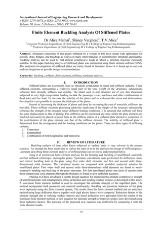 International Journal of Engineering Research and Development
e-ISSN: 2278-067X, p-ISSN: 2278-800X, www.ijerd.com
Volume 10, Issue 2 (February 2014), PP.79-83
79
Finite Element Buckling Analysis Of Stiffened Plates
Dr Alice Mathai1
, Shiney Varghese2
, T.V.Alice3
1
Associate Professor,Department of Civil Engineering,M A College of Engineering,Kothamangalam.
23
Professor,Department of Civil Engineering,M A College of Engineering,Kothamangalam .
Abstract:- Structures consisting of thin plates stiffened by a system of ribs have found wide application for
aircraft, ships, bridges, and buildings as well as in many other branches of contemporary structural engineering.
Buckling analysis can be used to find critical compressive loads at which a structure becomes elastically
unstable. In this paper, buckling analysis of stiffened plates was carried out using finite element software NISA.
The analytical investigations of stiffened plates are rarely found in literature; hence it is found apt to carryout
such investigations to provide design recommendations.
Keywords:- buckling , stiffener ,finite element, stiffness, nonlinear analysis.
I. INTRODUCTION
Stiffened plates are extensively used as structural components in naval and offshore industry. These
stiffened elements, representing a relatively small part of the total weight of the structures, substantially
influence their strength, stiffness and stability. The plates used in ship structure are of very thin dimension
subjected to very high compressive loading include the passenger crew, machines and other combinations of
dead load and live load. To increase the stability of the plates and to withstand the stress and deformations
developed it is not possible to increase the thickness of the plates.
Instead of increasing the thickness of plates and there by increasing the cost of materials, stiffeners are
provided. These stiffener elements presenting relatively small part of the weight of the structure substantially
influence the strength of the structure under different loading conditions. It is assumed that stiffener will have
the same displacement as that of plating. The stiffeners can be positioned any were within the plate element and
need not necessarily be placed on nodal lines as the stiffness matrix of a stiffened plate element is comprised of
the contributions of the plate element and that of the stiffener element. The stability of stiffened plate is
determined from the arrangement and the loading conditions on the plates. There are three types of stiffening
systems,
1) Transverse
2) Longitudinal
3) Combination of both longitudinal and transverse
II. REVIEW OF LITERATURE
Buckling analysis of these plate forms subjected to inplane loads is very relevant in the present
scenario. An attempt has been made here to realize the state of art in the analysis and design of stiffened plates.
Literature describing finite element analysis of stiffened plates are reviewed and presented below.
Jiang et al carried out finite element analysis for the bending and buckling of unstiffened, sandwich,
and hat stiffened orthotropic, rectangular plates. Systematic calculations were performed for deflection; stress
and critical buckling load of the plate using first order shell elements and first and second order three-
dimensional solid elements. The calculated results are compared with available analytical solution for
unstiffened plates. First order shell and second order three-dimensional solid elements are found to model
accurately bending and buckling of the plate structures. For thin unstiffened plates one layer of second order
three-dimensional solid elements through the thickness is found to give sufficient accuracy.
Masoka et al have developed a simple design equation for predicting the ultimate compressive strength
of unstiffened plate with misalignment, initial deflection and welding residual stresses is developed in this study.
A non-linear finite element method is used to investigate the ultimate strength of the imperfect plate. The
method incorporates both geometric and material nonlinearity. Buckling and plasticity behavior of the plate
were expressed using the finite element system. The results from the finite element method and an analytical
method using large deflection theory together with rigid plastic theory were compared. Reduction factors of the
ultimate strength due to welding residual stresses and initial deflection were generated from the results of the
nonlinear finite element method. A new equation for ultimate strength of imperfect plates were developed using
these reduction factors. The accuracy of the proposed new equation was confirmed by comparing it with the
finite element results.
 