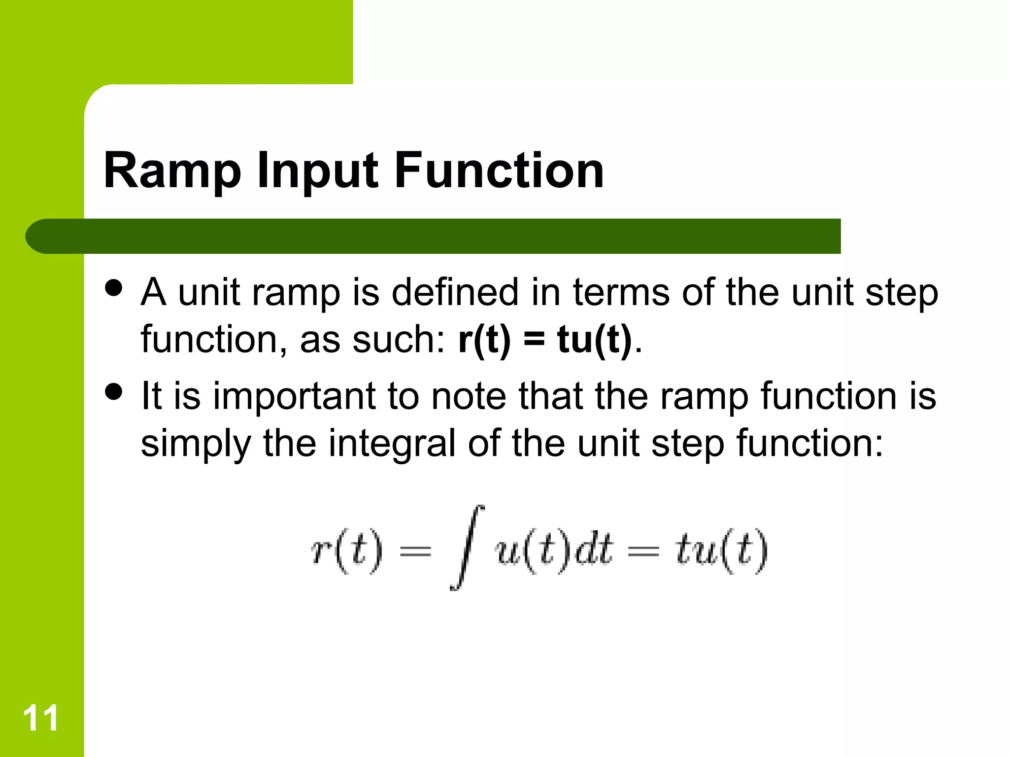 11
Ramp Input Function
 A unit ramp is defined in terms of the unit step
function, as such: r(t) = tu(t).
 It is important to note that the ramp function is
simply the integral of the unit step function:
 