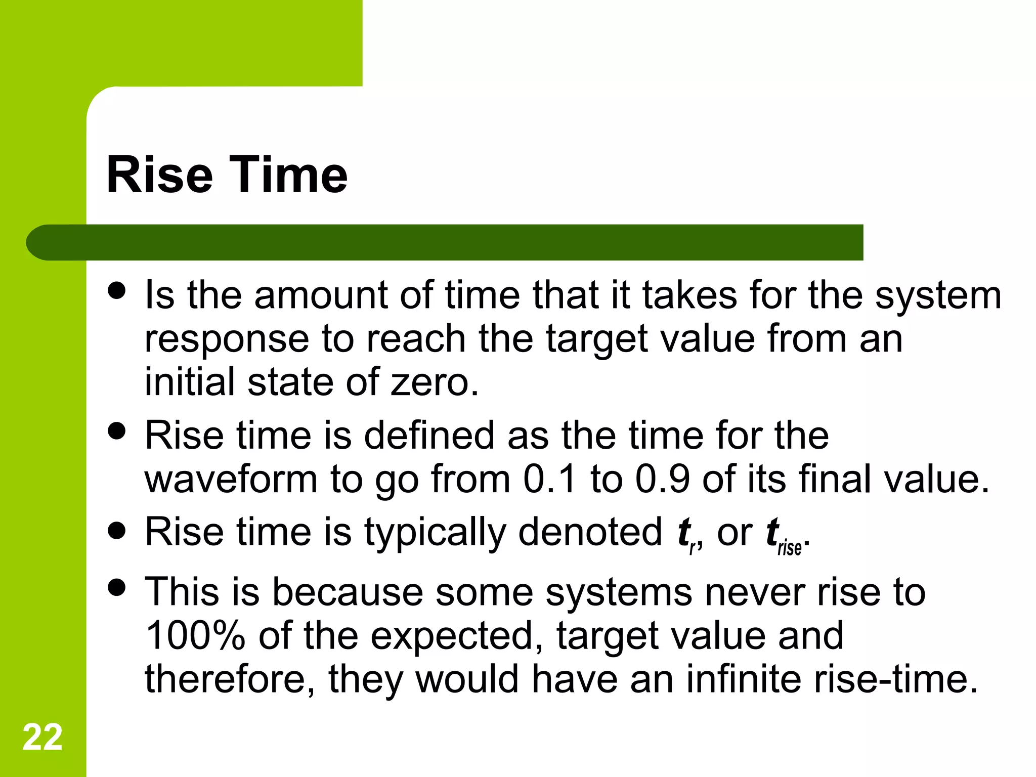 22
Rise Time
 Is the amount of time that it takes for the system
response to reach the target value from an
initial state of zero.
 Rise time is defined as the time for the
waveform to go from 0.1 to 0.9 of its final value.
 Rise time is typically denoted tr, or trise.
 This is because some systems never rise to
100% of the expected, target value and
therefore, they would have an infinite rise-time.
 
