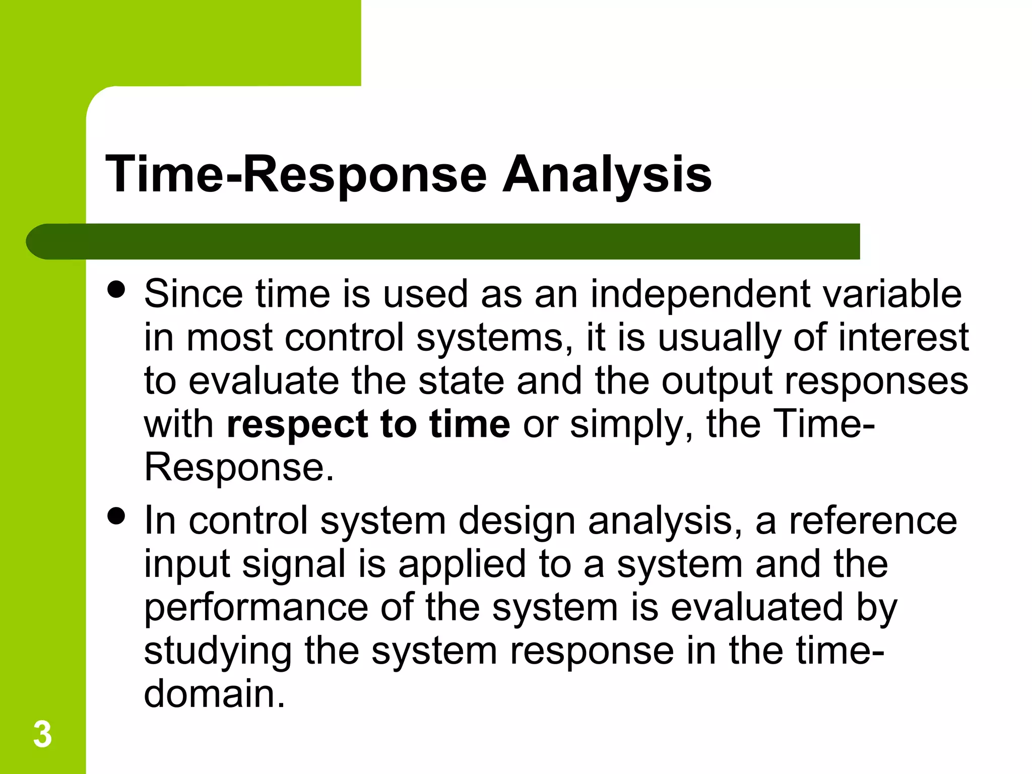 3
Time-Response Analysis
 Since time is used as an independent variable
in most control systems, it is usually of interest
to evaluate the state and the output responses
with respect to time or simply, the Time-
Response.
 In control system design analysis, a reference
input signal is applied to a system and the
performance of the system is evaluated by
studying the system response in the time-
domain.
 