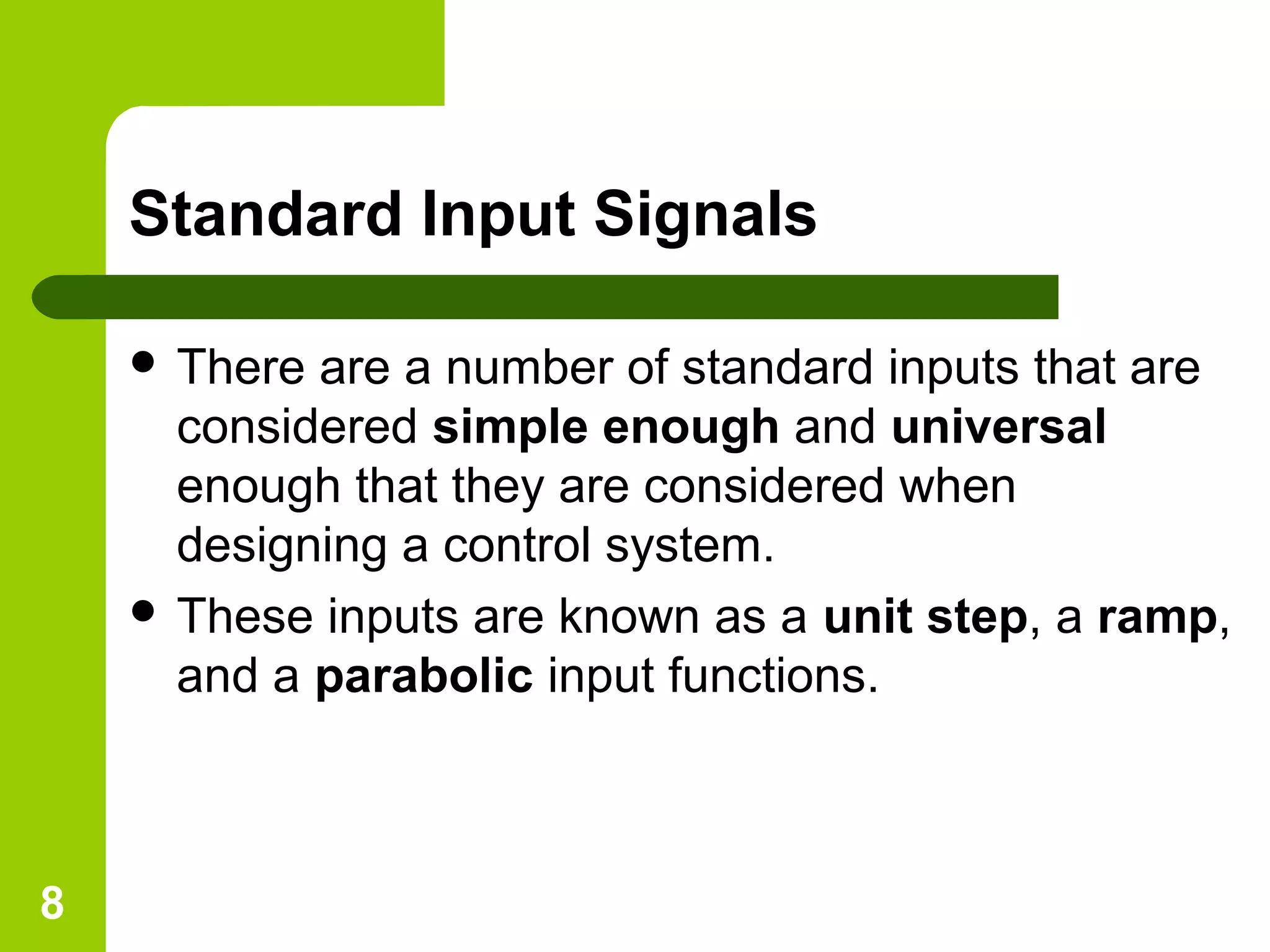 8
Standard Input Signals
 There are a number of standard inputs that are
considered simple enough and universal
enough that they are considered when
designing a control system.
 These inputs are known as a unit step, a ramp,
and a parabolic input functions.
 