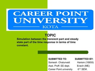 TIME RESPONSE ANALYSIS
SUBMITTED TO: SUBMITTED BY:
Somesh Chaturvedi Hariom (10655)
Asst. Proff. EE dept. B.tech (ME)
Career Point university 6TH
SEM.
TOPIC
Simulation between the transient part and steady
state part of the time response in terms of time
constant.
 