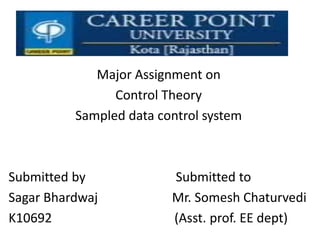 Major Assignment on
Control Theory
Sampled data control system
Submitted by Submitted to
Sagar Bhardwaj Mr. Somesh Chaturvedi
K10692 (Asst. prof. EE dept)
 