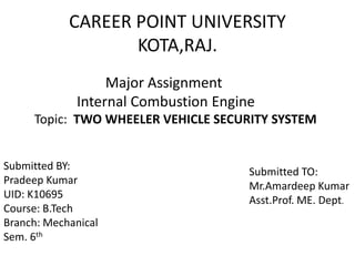 CAREER POINT UNIVERSITY
KOTA,RAJ.
Major Assignment
Internal Combustion Engine
Topic: TWO WHEELER VEHICLE SECURITY SYSTEM
Submitted BY:
Pradeep Kumar
UID: K10695
Course: B.Tech
Branch: Mechanical
Sem. 6th
Submitted TO:
Mr.Amardeep Kumar
Asst.Prof. ME. Dept.
 